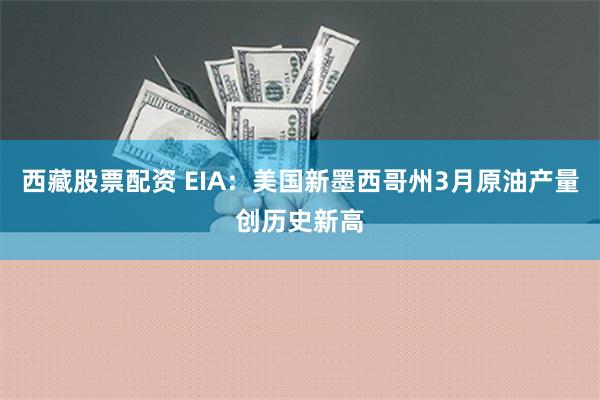 西藏股票配资 EIA：美国新墨西哥州3月原油产量创历史新高