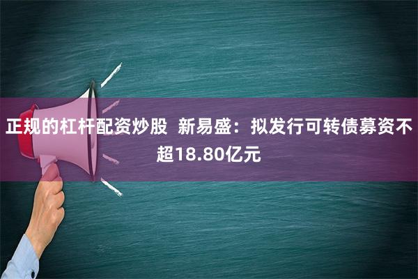 正规的杠杆配资炒股  新易盛：拟发行可转债募资不超18.80亿元