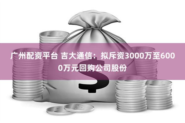 广州配资平台 吉大通信：拟斥资3000万至6000万元回购公司股份