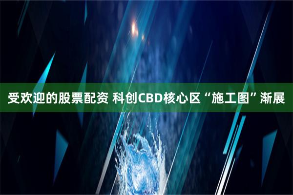 受欢迎的股票配资 科创CBD核心区“施工图”渐展