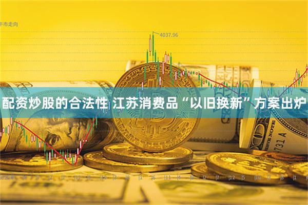 配资炒股的合法性 江苏消费品“以旧换新”方案出炉