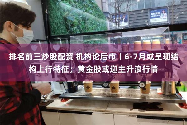 排名前三炒股配资 机构论后市丨6-7月或呈现结构上行特征；黄金股或迎主升浪行情