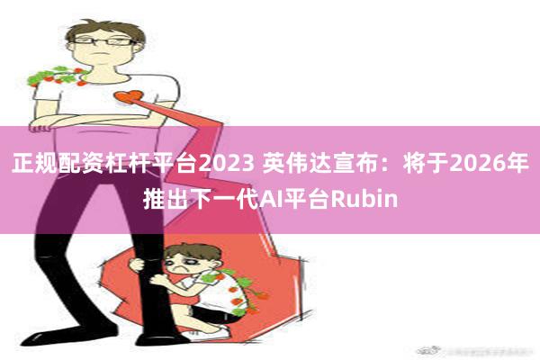 正规配资杠杆平台2023 英伟达宣布：将于2026年推出下一代AI平台Rubin