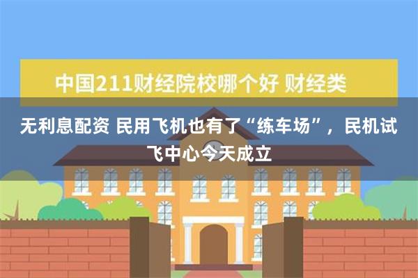 无利息配资 民用飞机也有了“练车场”，民机试飞中心今天成立