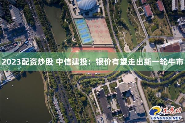 2023配资炒股 中信建投：银价有望走出新一轮牛市