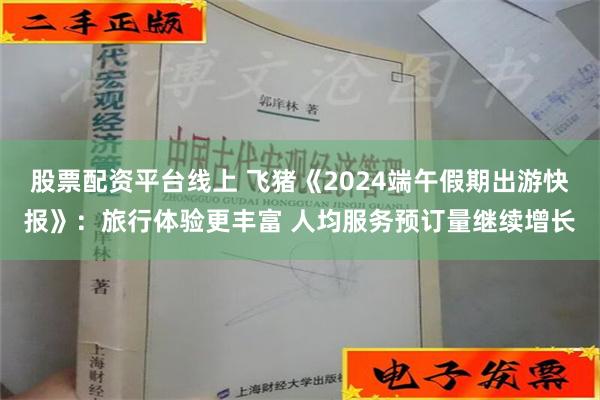 股票配资平台线上 飞猪《2024端午假期出游快报》：旅行体验更丰富 人均服务预订量继续增长