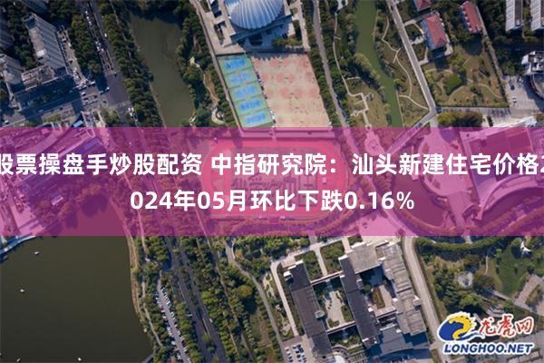 股票操盘手炒股配资 中指研究院：汕头新建住宅价格2024年05月环比下跌0.16%