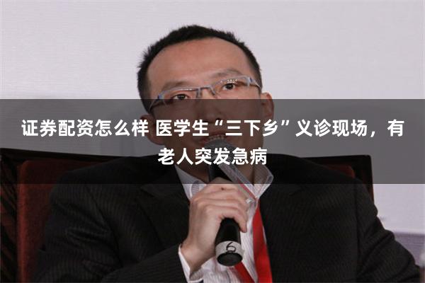 证券配资怎么样 医学生“三下乡”义诊现场，有老人突发急病