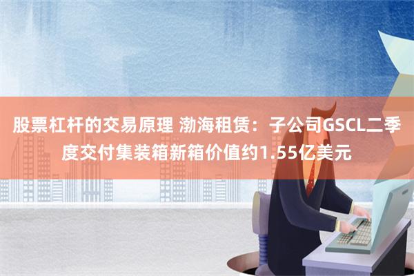 股票杠杆的交易原理 渤海租赁：子公司GSCL二季度交付集装箱新箱价值约1.55亿美元