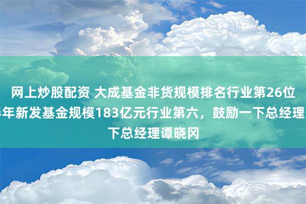 网上炒股配资 大成基金非货规模排名行业第26位，上半年新发基金规模183亿元行业第六，鼓励一下总经理谭晓冈