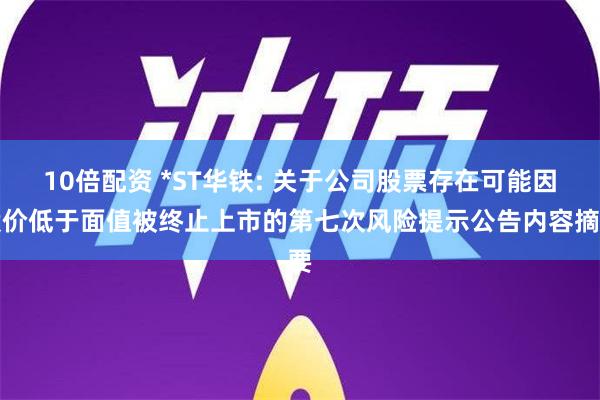 10倍配资 *ST华铁: 关于公司股票存在可能因股价低于面值被终止上市的第七次风险提示公告内容摘要