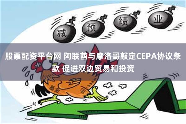 股票配资平台网 阿联酋与摩洛哥敲定CEPA协议条款 促进双边贸易和投资