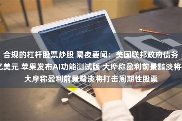 合规的杠杆股票炒股 隔夜要闻：美国联邦政府债务规模突破35万亿美元 苹果发布AI功能测试版 大摩称盈利前景黯淡将打击周期性股票