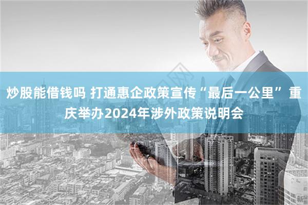 炒股能借钱吗 打通惠企政策宣传“最后一公里” 重庆举办2024年涉外政策说明会