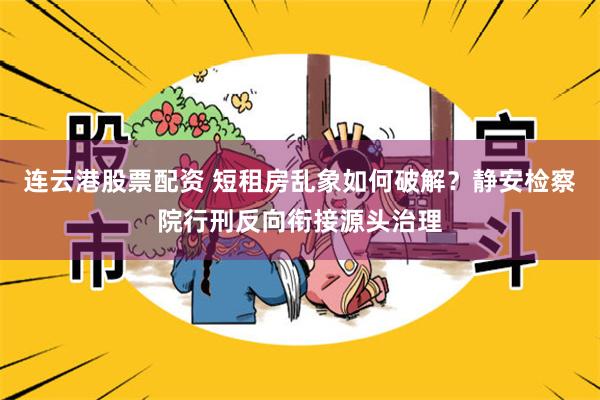 连云港股票配资 短租房乱象如何破解？静安检察院行刑反向衔接源头治理