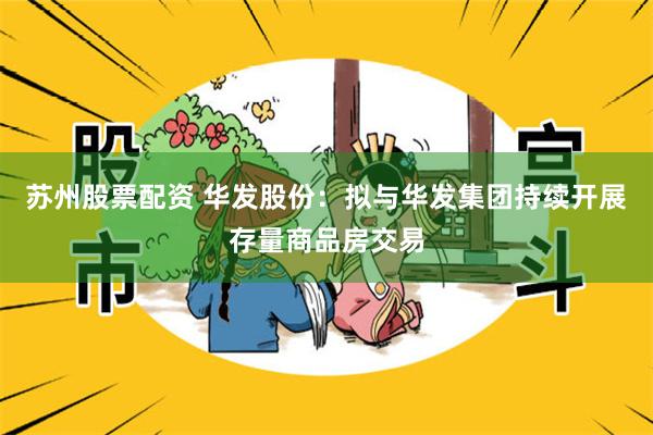 苏州股票配资 华发股份：拟与华发集团持续开展存量商品房交易