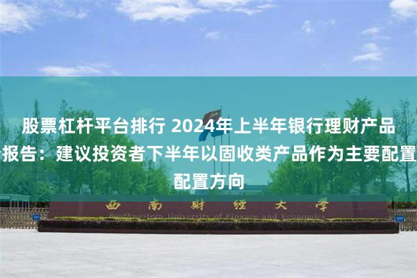 股票杠杆平台排行 2024年上半年银行理财产品评价报告：建议投资者下半年以固收类产品作为主要配置方向