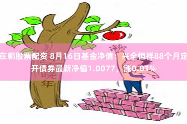 在哪股票配资 8月16日基金净值：兴全恒祥88个月定开债券最新净值1.0077，涨0.01%