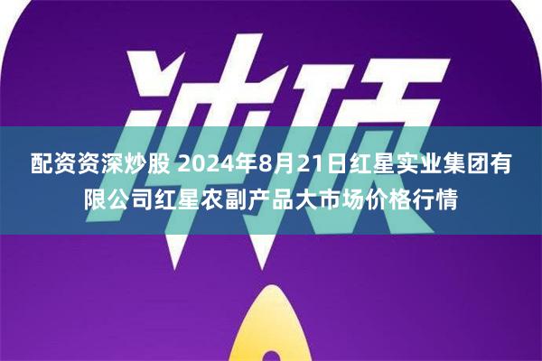 配资资深炒股 2024年8月21日红星实业集团有限公司红星农副产品大市场价格行情