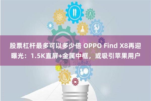 股票杠杆最多可以多少倍 OPPO Find X8再迎曝光：1.5K直屏+金属中框，或吸引苹果用户