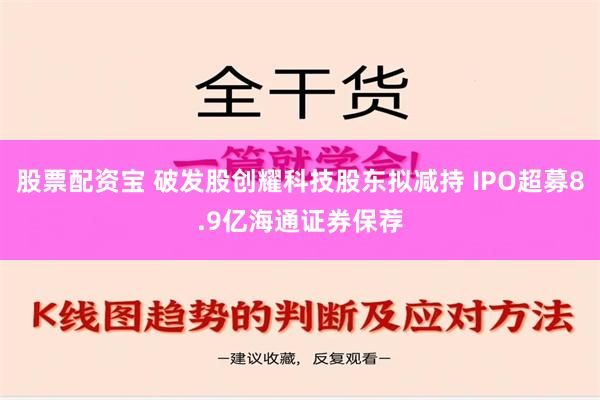 股票配资宝 破发股创耀科技股东拟减持 IPO超募8.9亿海通证券保荐