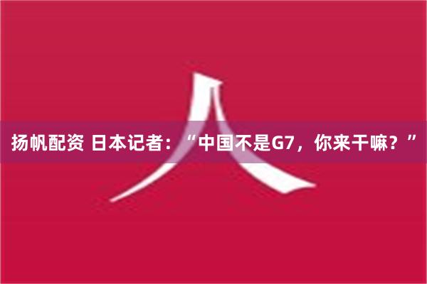 扬帆配资 日本记者：“中国不是G7，你来干嘛？”