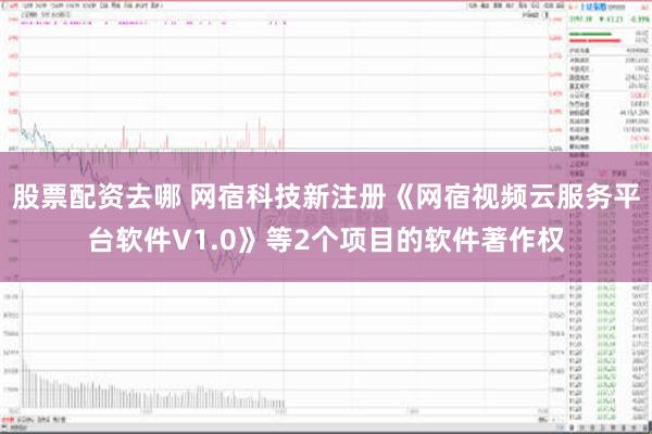 股票配资去哪 网宿科技新注册《网宿视频云服务平台软件V1.0》等2个项目的软件著作权