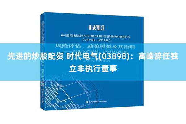 先进的炒股配资 时代电气(03898)：高峰辞任独立非执行董事