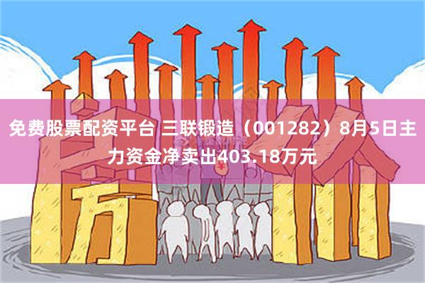 免费股票配资平台 三联锻造（001282）8月5日主力资金净卖出403.18万元