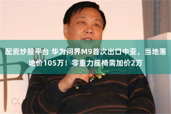 配资炒股平台 华为问界M9首次出口中亚，当地落地价105万！零重力座椅需加价2万