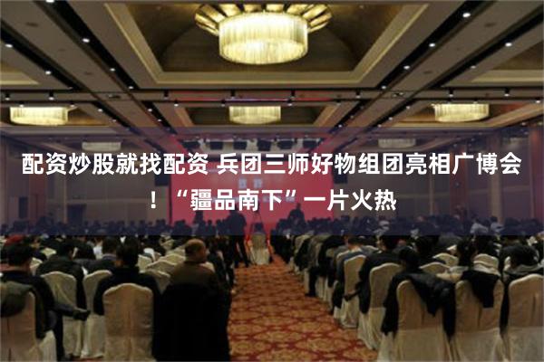 配资炒股就找配资 兵团三师好物组团亮相广博会！“疆品南下”一片火热