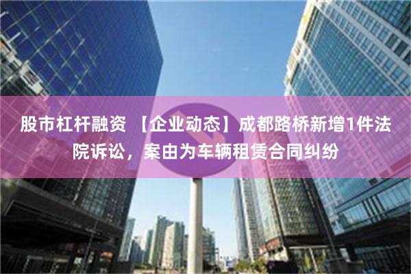 股市杠杆融资 【企业动态】成都路桥新增1件法院诉讼，案由为车辆租赁合同纠纷