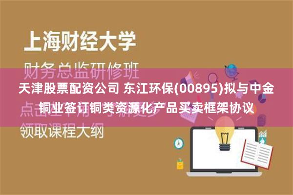 天津股票配资公司 东江环保(00895)拟与中金铜业签订铜类资源化产品买卖框架协议