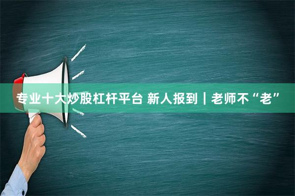 专业十大炒股杠杆平台 新人报到｜老师不“老”