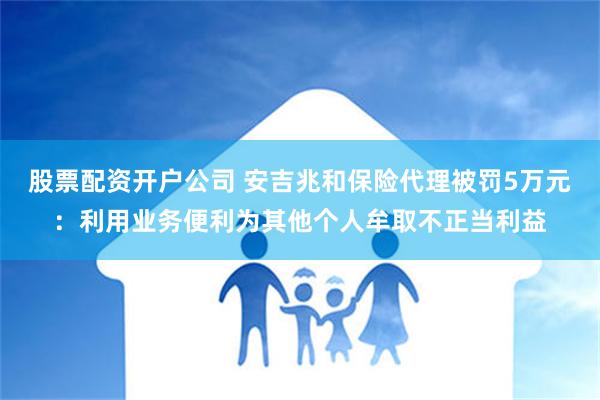 股票配资开户公司 安吉兆和保险代理被罚5万元：利用业务便利为其他个人牟取不正当利益