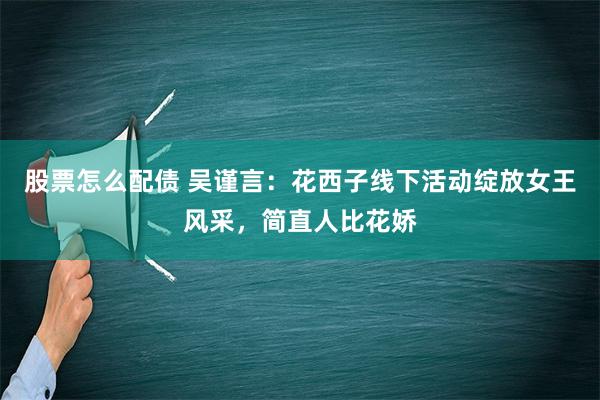 股票怎么配债 吴谨言：花西子线下活动绽放女王风采，简直人比花娇