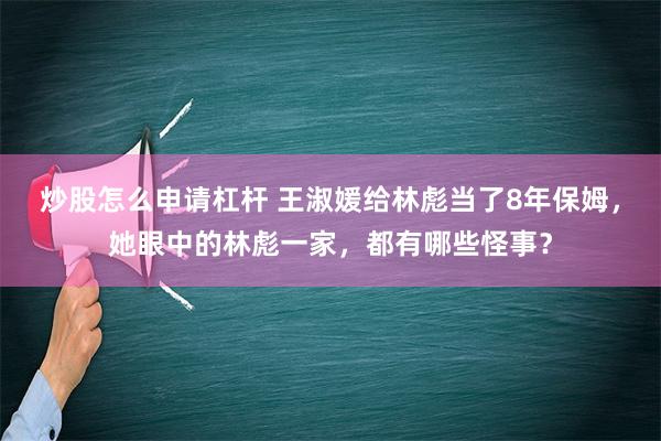 炒股怎么申请杠杆 王淑媛给林彪当了8年保姆，她眼中的林彪一家，都有哪些怪事？