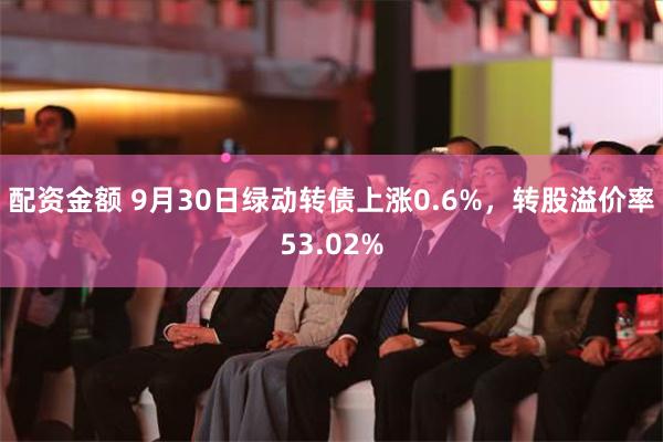 配资金额 9月30日绿动转债上涨0.6%，转股溢价率53.02%