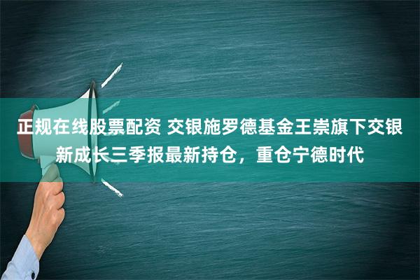 正规在线股票配资 交银施罗德基金王崇旗下交银新成长三季报最新持仓，重仓宁德时代