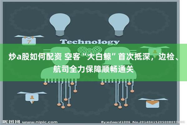 炒a股如何配资 空客“大白鲸”首次抵深，边检、航司全力保障顺畅通关