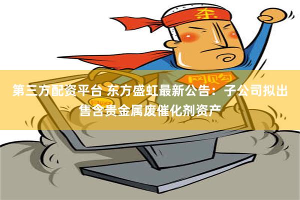 第三方配资平台 东方盛虹最新公告：子公司拟出售含贵金属废催化剂资产