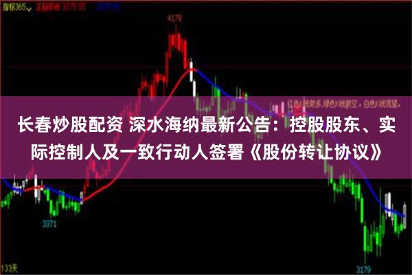 长春炒股配资 深水海纳最新公告：控股股东、实际控制人及一致行动人签署《股份转让协议》