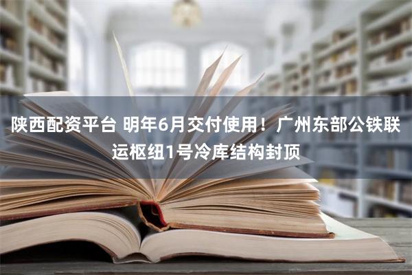 陕西配资平台 明年6月交付使用！广州东部公铁联运枢纽1号冷库结构封顶