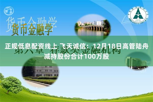 正规低息配资线上 飞天诚信：12月18日高管陆舟减持股份合计100万股