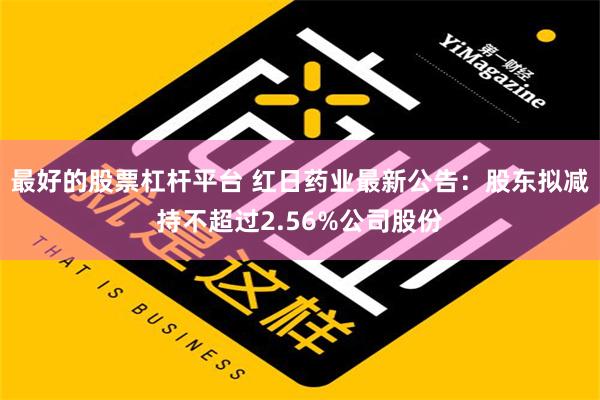 最好的股票杠杆平台 红日药业最新公告：股东拟减持不超过2.56%公司股份