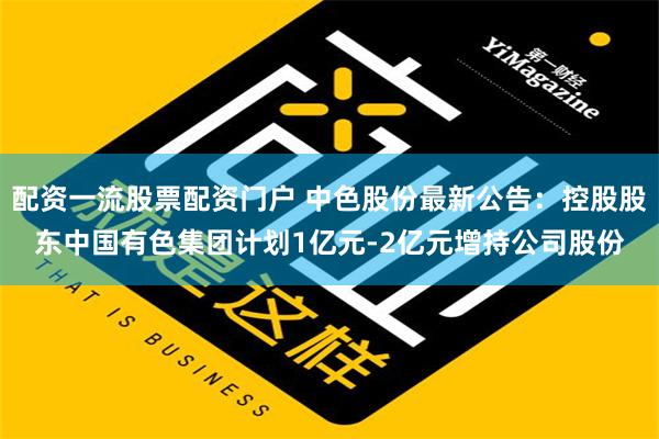 配资一流股票配资门户 中色股份最新公告：控股股东中国有色集团计划1亿元-2亿元增持公司股份