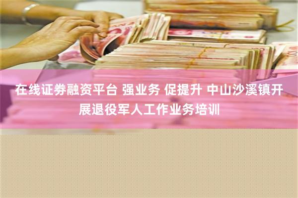 在线证劵融资平台 强业务 促提升 中山沙溪镇开展退役军人工作业务培训