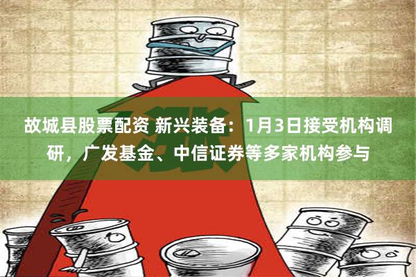 故城县股票配资 新兴装备：1月3日接受机构调研，广发基金、中信证券等多家机构参与