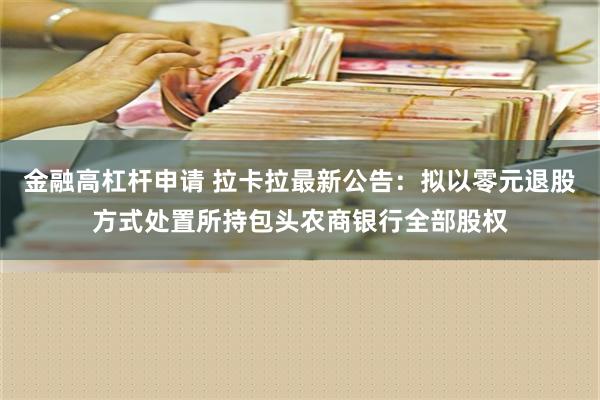 金融高杠杆申请 拉卡拉最新公告：拟以零元退股方式处置所持包头农商银行全部股权