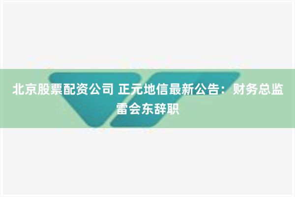 北京股票配资公司 正元地信最新公告：财务总监雷会东辞职